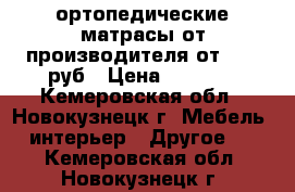 ортопедические матрасы от производителя от 1800 руб › Цена ­ 1 800 - Кемеровская обл., Новокузнецк г. Мебель, интерьер » Другое   . Кемеровская обл.,Новокузнецк г.